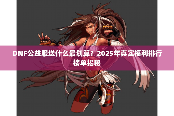 DNF公益服送什么最划算？2025年真实福利排行榜单揭秘