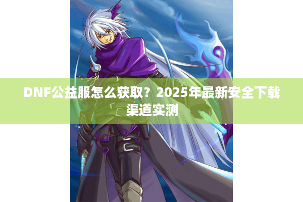 DNF公益服怎么获取？2025年最新安全下载渠道实测
