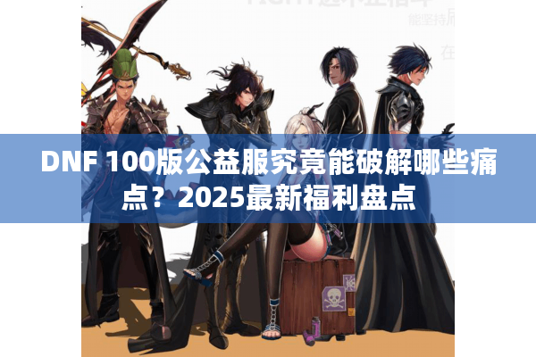 DNF 100版公益服究竟能破解哪些痛点？2025最新福利盘点