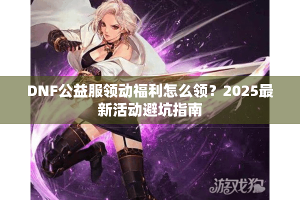 DNF公益服领动福利怎么领？2025最新活动避坑指南