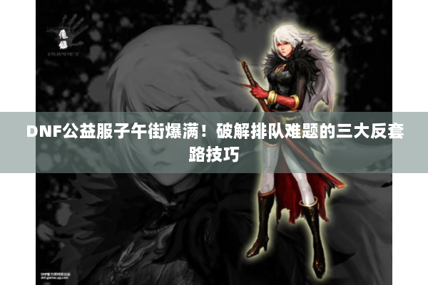 DNF公益服子午街爆满！破解排队难题的三大反套路技巧