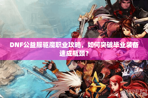 DNF公益服驱魔职业攻略，如何突破毕业装备速成瓶颈？
