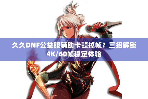 久久DNF公益服辅助卡顿掉帧？三招解锁4K/60帧稳定体验