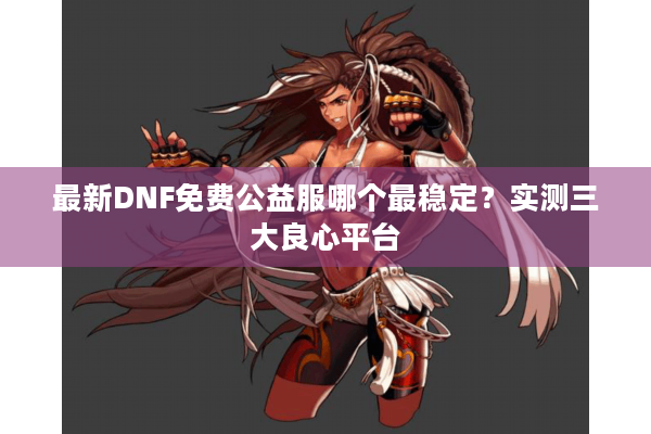 最新DNF免费公益服哪个最稳定？实测三大良心平台