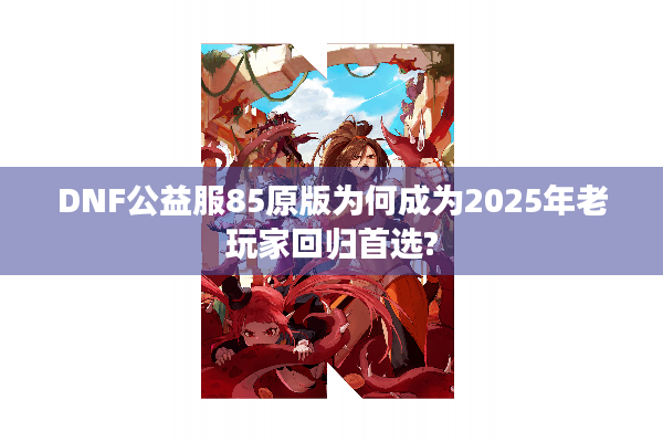 DNF公益服85原版为何成为2025年老玩家回归首选?