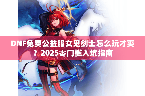 DNF免费公益服女鬼剑士怎么玩才爽？2025零门槛入坑指南