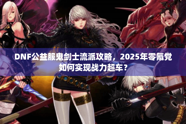 DNF公益服鬼剑士流派攻略，2025年零氪党如何实现战力超车？