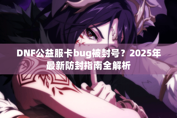DNF公益服卡bug被封号？2025年最新防封指南全解析