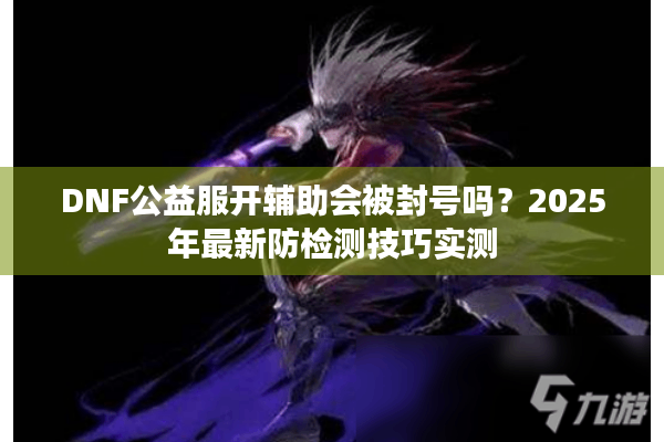 DNF公益服开辅助会被封号吗？2025年最新防检测技巧实测