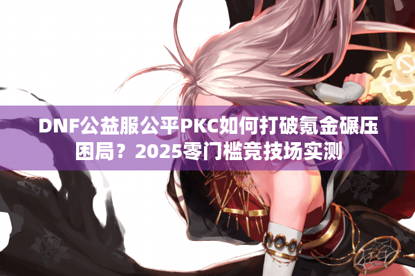 DNF公益服公平PKC如何打破氪金碾压困局？2025零门槛竞技场实测