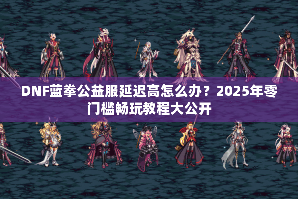 DNF蓝拳公益服延迟高怎么办？2025年零门槛畅玩教程大公开