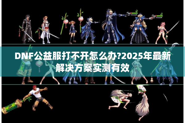 DNF公益服打不开怎么办?2025年最新解决方案实测有效