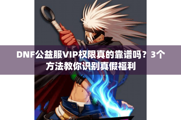 DNF公益服VIP权限真的靠谱吗？3个方法教你识别真假福利