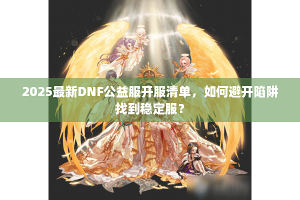 2025最新DNF公益服开服清单，如何避开陷阱找到稳定服？