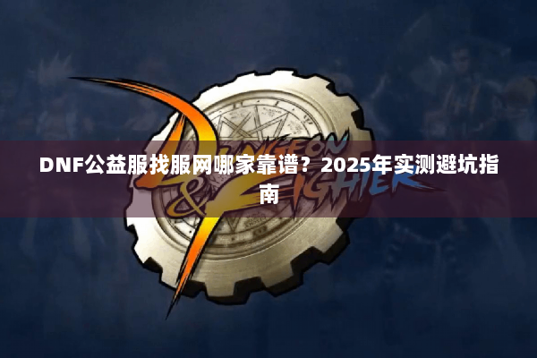 DNF公益服找服网哪家靠谱？2025年实测避坑指南