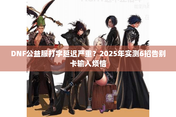 DNF公益服打字延迟严重？2025年实测6招告别卡输入烦恼