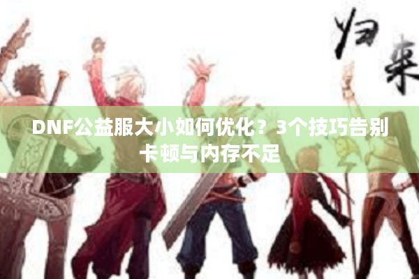 DNF公益服大小如何优化？3个技巧告别卡顿与内存不足