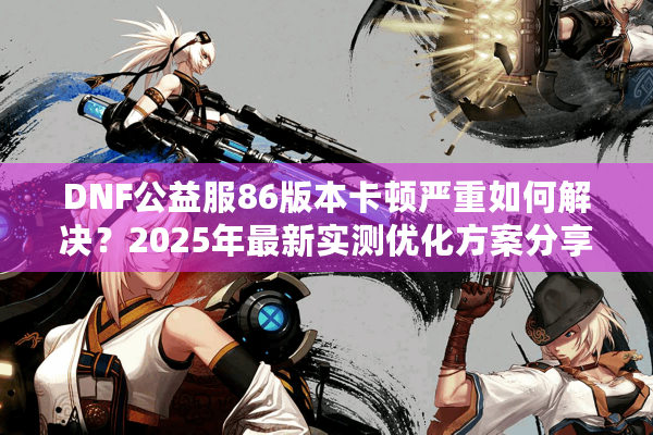 DNF公益服86版本卡顿严重如何解决？2025年最新实测优化方案分享