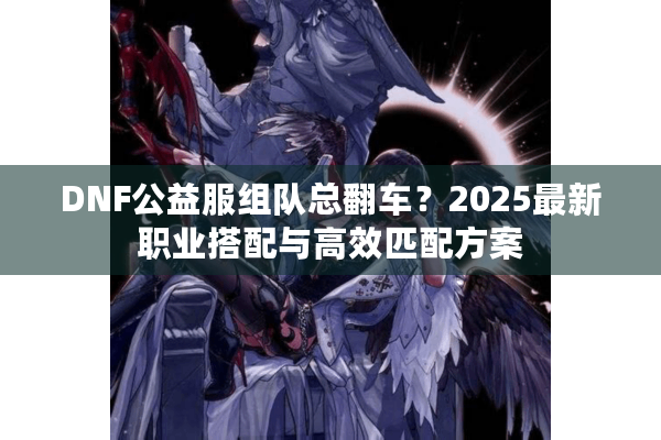 DNF公益服组队总翻车？2025最新职业搭配与高效匹配方案