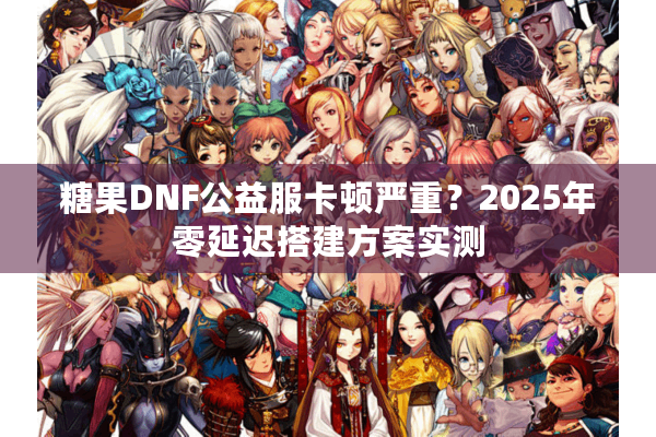 糖果DNF公益服卡顿严重？2025年零延迟搭建方案实测