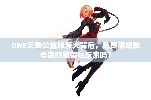 DNF天赐公益服爆火背后，免费满级账号真的能留住玩家吗？