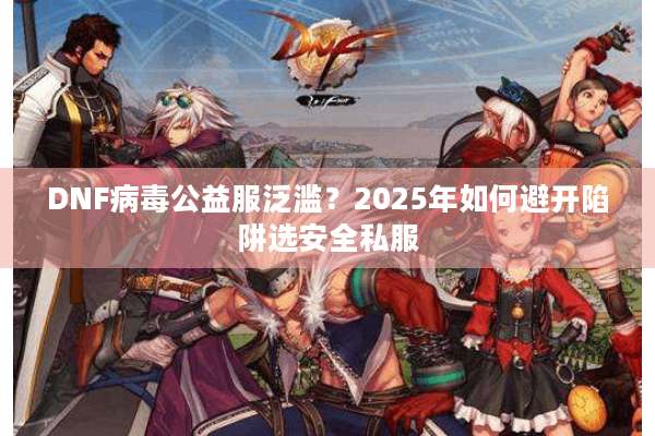 DNF病毒公益服泛滥？2025年如何避开陷阱选安全私服
