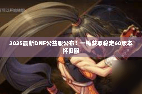 2025最新DNF公益服公布！一键获取稳定60版本怀旧服