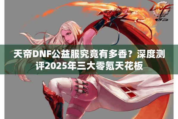 天帝DNF公益服究竟有多香？深度测评2025年三大零氪天花板