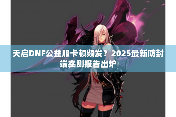 天启DNF公益服卡顿频发？2025最新防封端实测报告出炉