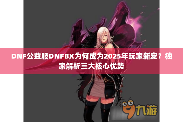 DNF公益服DNFBX为何成为2025年玩家新宠？独家解析三大核心优势
