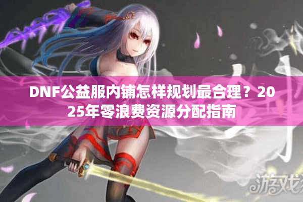 DNF公益服内铺怎样规划最合理？2025年零浪费资源分配指南