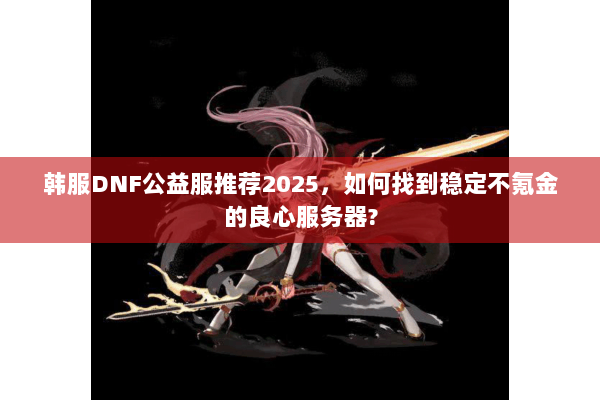 韩服DNF公益服推荐2025，如何找到稳定不氪金的良心服务器?