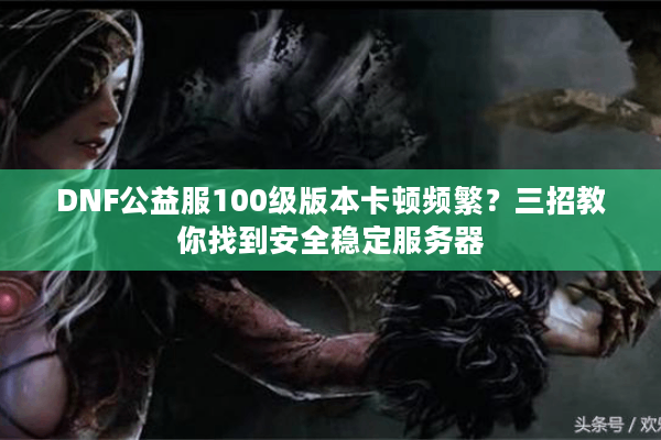 DNF公益服100级版本卡顿频繁？三招教你找到安全稳定服务器