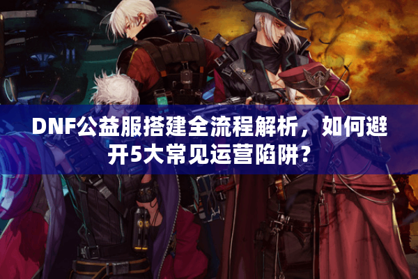 DNF公益服搭建全流程解析，如何避开5大常见运营陷阱？