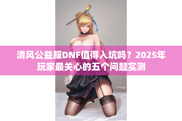 清风公益服DNF值得入坑吗？2025年玩家最关心的五个问题实测