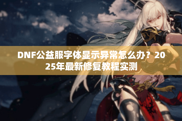 DNF公益服字体显示异常怎么办？2025年最新修复教程实测