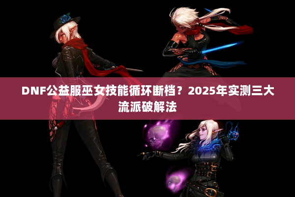 DNF公益服巫女技能循环断档？2025年实测三大流派破解法