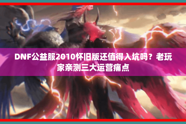 DNF公益服2010怀旧版还值得入坑吗？老玩家亲测三大运营痛点
