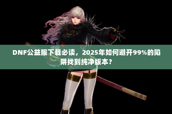 DNF公益服下载必读，2025年如何避开99%的陷阱找到纯净版本？