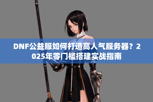 DNF公益服如何打造高人气服务器？2025年零门槛搭建实战指南
