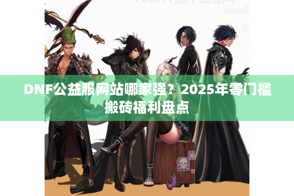 DNF公益服网站哪家强？2025年零门槛搬砖福利盘点