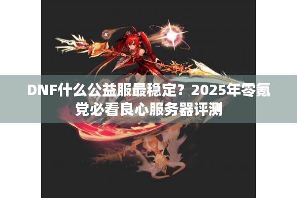 DNF什么公益服最稳定？2025年零氪党必看良心服务器评测