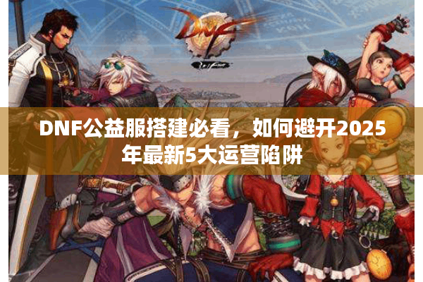 DNF公益服搭建必看，如何避开2025年最新5大运营陷阱