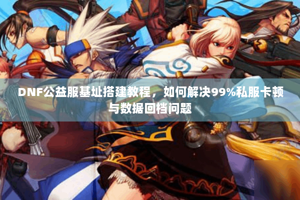 DNF公益服基址搭建教程，如何解决99%私服卡顿与数据回档问题