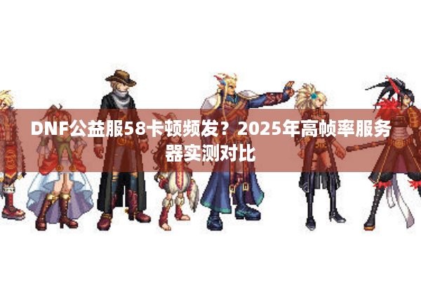 DNF公益服58卡顿频发？2025年高帧率服务器实测对比