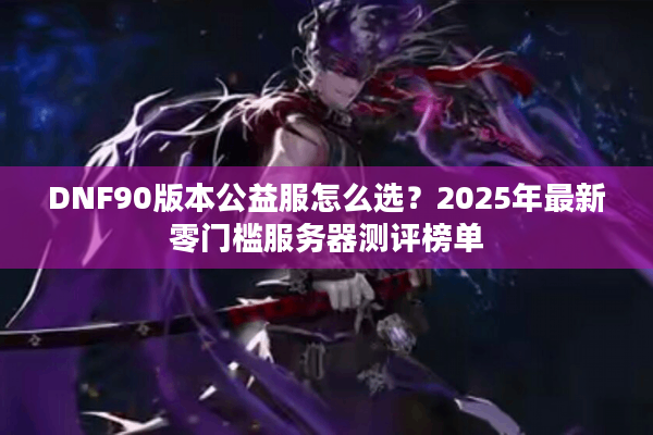 DNF90版本公益服怎么选？2025年最新零门槛服务器测评榜单