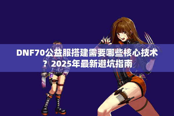 DNF70公益服搭建需要哪些核心技术？2025年最新避坑指南
