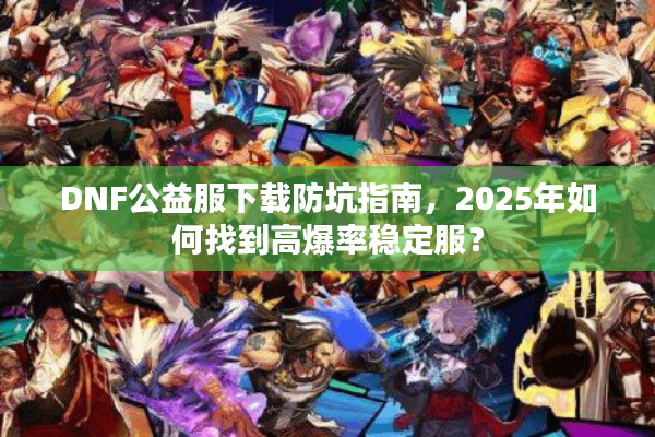 DNF公益服下载防坑指南，2025年如何找到高爆率稳定服？