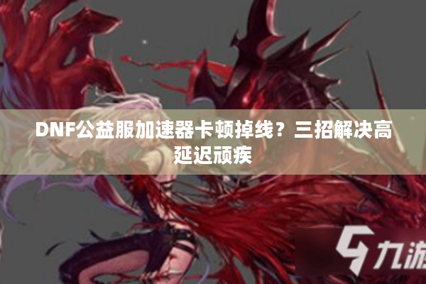 DNF公益服加速器卡顿掉线？三招解决高延迟顽疾