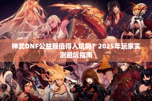 神武DNF公益服值得入坑吗？2025年玩家实测避坑指南